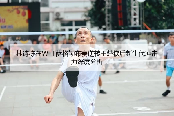 林诗栋在WTT萨格勒布赛逆转王楚钦后新生代冲击力深度分析